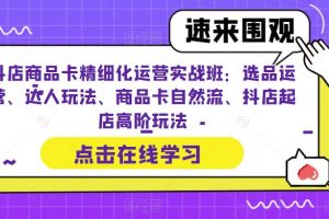 抖店商品卡精细化运营实战班：选品运营、达人玩法、商品卡自然流、抖店起店高阶玩法